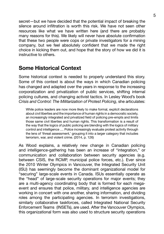 secret—but we have decided that the potential impact of breaking the silence around infiltration is worth this risk. We have not seen other resources like what we have written here (and there are probably many reasons for this). We likely will never have absolute confirmation that these two people were cops or private investigators for a mining company, but we feel absolutely confident that we made the right choice in kicking them out, and hope that the story of how we did it is instructive to others. Some Historical Context Some historical context is needed to properly understand this story. Some of this context is about the ways in which Canadian policing has changed and adapted over the years in response to the increasing corporatization and privatization of public services, shifting internal policing cultures, and changing activist tactics. In Lesley Wood’s book Crisis and Control: The Miltarization of Protest Policing, she articulates: Wrile police leadrs are now more kel to make formal, sxplicit declarations ‘about civiliberties and the importance of human rights in a democratic society, an increasingy intsgrated and privatized feld of policing pre-emts and lmits those same cii iberties and human rights. Ths transfommation is a result of the way that the logics of public policing are blending with the logics of miltary control and iteligence ... Polce increasingly evaluate protest actiiy through the lens of theat assessment, grouping it nto a larger category that includes terroism, war, and vilent crime. (2014, p. 126) As Wood explains, a relatively new change in Ganadian policing and intelligence-gathering has been an increase of “integration,” or communication and_collaboration between security agencies (e.g. between GSIS, the RGMP, municipal police forces, etc.). Ever since the 2010 Winter Olympics in Vancouver, the Integrated Security Unit (ISU) has seemingly become the dominant organizational model for “securing” large-scale events in Canada. ISUs essentially operate as the *head” of large-scale security operations for major events; they are a multi-agency coordinating body that is formed for each mega- event and ensures that police, miltary, and intelligence agencies are working in concert with one another, sharing information, and dividing roles among the participating agencies. In terrorism investigations, similarly collaborative taskforces, called Integrated National Security Enforcement Teams (INSETS), are used. After the Vancouver Olympics, this organizational form was also used to structure security operations
